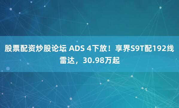 股票配资炒股论坛 ADS 4下放！享界S9T配192线雷达，30.98万起