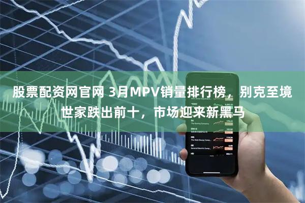 股票配资网官网 3月MPV销量排行榜，别克至境世家跌出前十，市场迎来新黑马