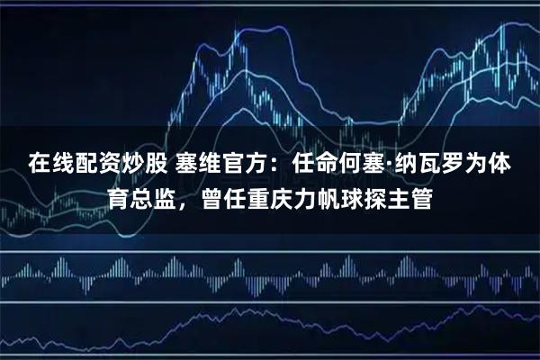 在线配资炒股 塞维官方：任命何塞·纳瓦罗为体育总监，曾任重庆力帆球探主管