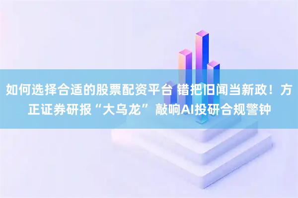 如何选择合适的股票配资平台 错把旧闻当新政！方正证券研报“大乌龙” 敲响AI投研合规警钟