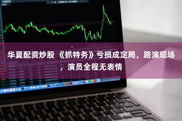 华夏配资炒股 《抓特务》亏损成定局，路演现场，演员全程无表情