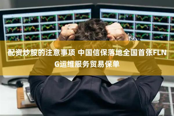 配资炒股的注意事项 中国信保落地全国首张FLNG运维服务贸易保单
