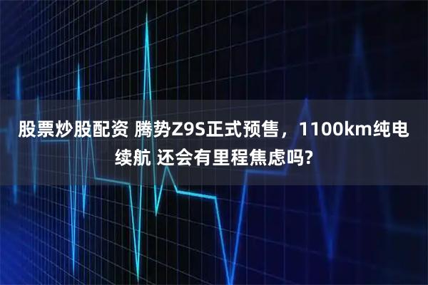 股票炒股配资 腾势Z9S正式预售，1100km纯电续航 还会有里程焦虑吗?