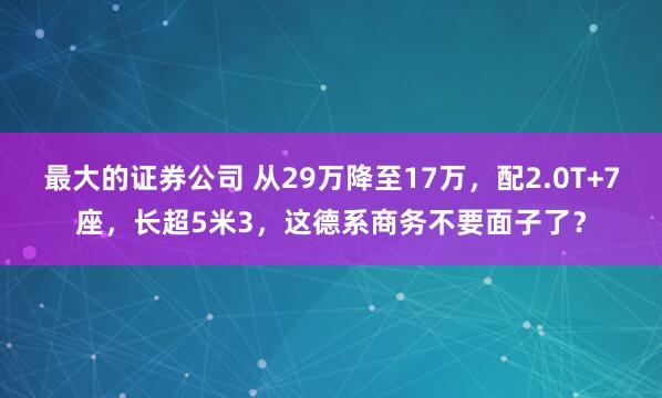 最大的证券公司 从29万降至17万，配2.0T+7座，长超5米3，这德系商务不要面子了？