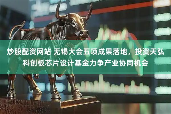 炒股配资网站 无锡大会五项成果落地，投资天弘科创板芯片设计基金力争产业协同机会